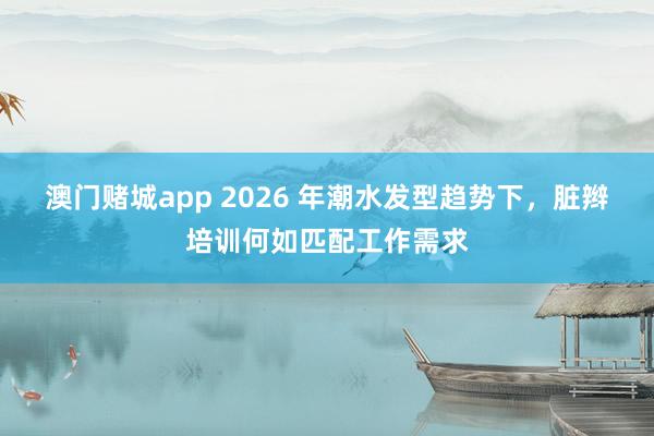澳门赌城app 2026 年潮水发型趋势下，脏辫培训何如匹配工作需求