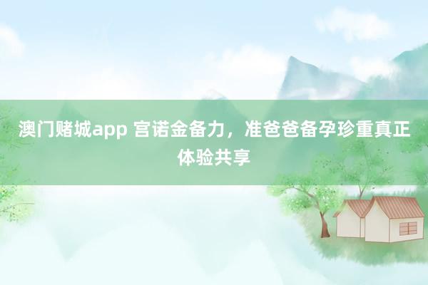 澳门赌城app 宫诺金备力，准爸爸备孕珍重真正体验共享