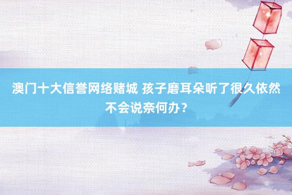 澳门十大信誉网络赌城 孩子磨耳朵听了很久依然不会说奈何办？