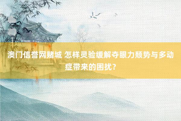 澳门信誉网赌城 怎样灵验缓解夺眼力颓势与多动症带来的困扰？