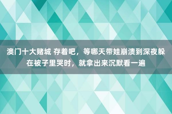 澳门十大赌城 存着吧，等哪天带娃崩溃到深夜躲在被子里哭时，就拿出来沉默看一遍