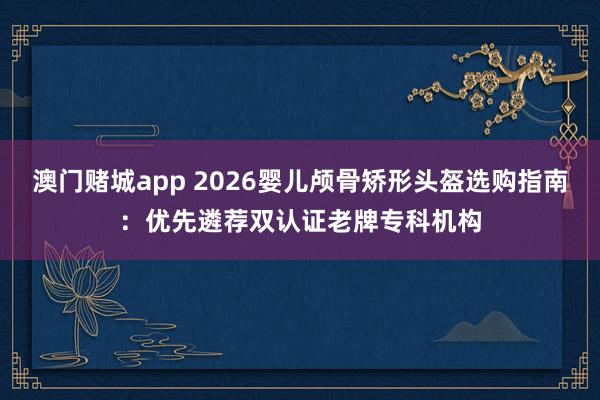 澳门赌城app 2026婴儿颅骨矫形头盔选购指南：优先遴荐双认证老牌专科机构