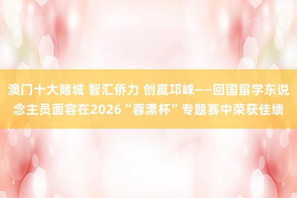 澳门十大赌城 智汇侨力 创赢邛崃——回国留学东说念主员面容在2026“蓉漂杯”专题赛中荣获佳绩