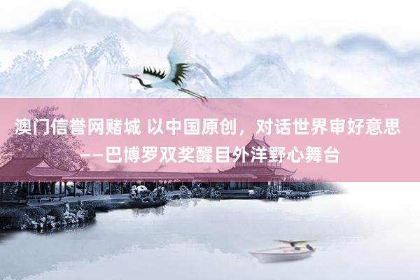 澳门信誉网赌城 以中国原创，对话世界审好意思 ——巴博罗双奖醒目外洋野心舞台