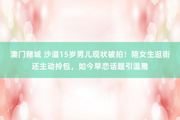 澳门赌城 沙溢15岁男儿现状被拍！陪女生逛街还主动拎包，如今早恋话题引温雅