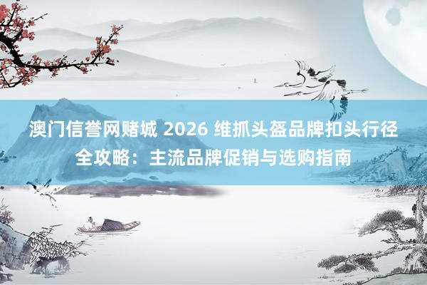 澳门信誉网赌城 2026 维抓头盔品牌扣头行径全攻略：主流品牌促销与选购指南