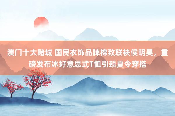澳门十大赌城 国民衣饰品牌棉致联袂侯明昊，重磅发布冰好意思式T恤引颈夏令穿搭