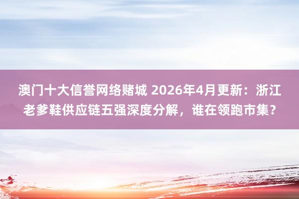澳门十大信誉网络赌城 2026年4月更新：浙江老爹鞋供应链五强深度分解，谁在领跑市集？