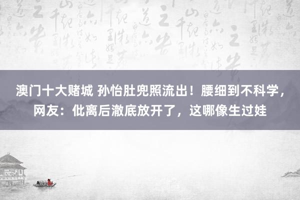 澳门十大赌城 孙怡肚兜照流出！腰细到不科学，网友：仳离后澈底放开了，这哪像生过娃