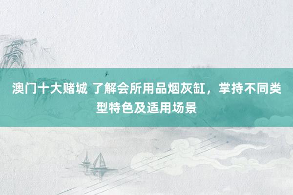 澳门十大赌城 了解会所用品烟灰缸，掌持不同类型特色及适用场景