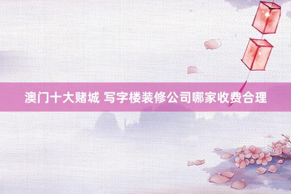 澳门十大赌城 写字楼装修公司哪家收费合理