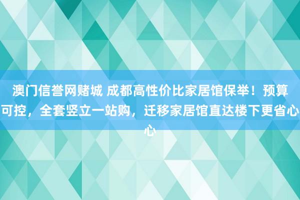 澳门信誉网赌城 成都高性价比家居馆保举！预算可控，全套竖立一站购，迁移家居馆直达楼下更省心