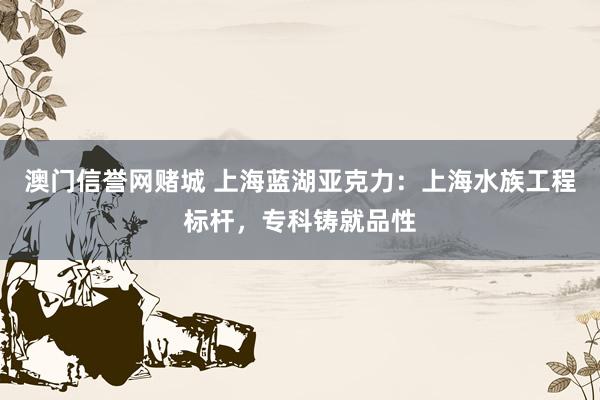 澳门信誉网赌城 上海蓝湖亚克力：上海水族工程标杆，专科铸就品性