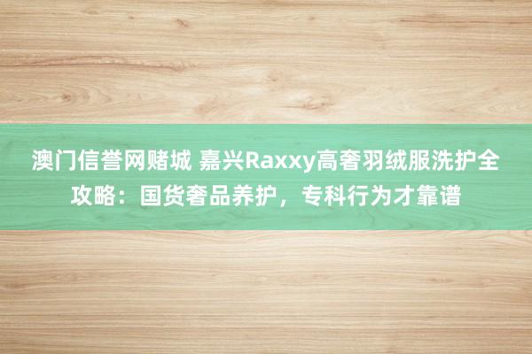 澳门信誉网赌城 嘉兴Raxxy高奢羽绒服洗护全攻略：国货奢品养护，专科行为才靠谱