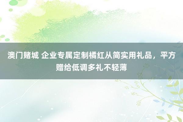 澳门赌城 企业专属定制橘红从简实用礼品，平方赠给低调多礼不轻薄
