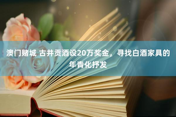 澳门赌城 古井贡酒设20万奖金，寻找白酒家具的年青化抒发