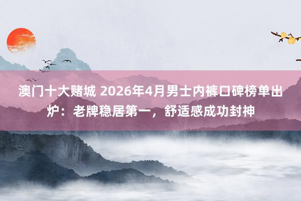 澳门十大赌城 2026年4月男士内裤口碑榜单出炉：老牌稳居第一，舒适感成功封神