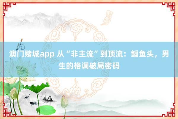 澳门赌城app 从“非主流”到顶流：鲻鱼头，男生的格调破局密码