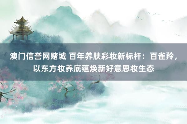 澳门信誉网赌城 百年养肤彩妆新标杆：百雀羚，以东方妆养底蕴焕新好意思妆生态
