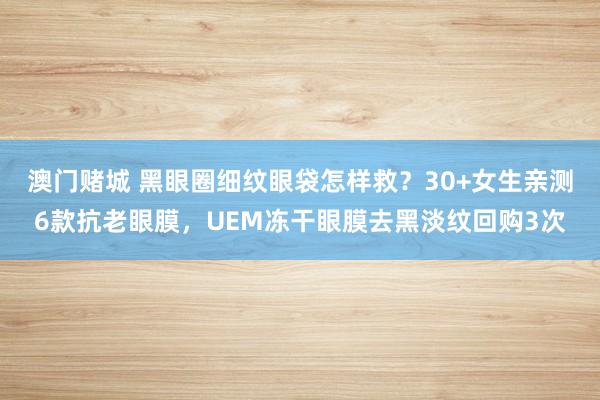 澳门赌城 黑眼圈细纹眼袋怎样救？30+女生亲测6款抗老眼膜，UEM冻干眼膜去黑淡纹回购3次
