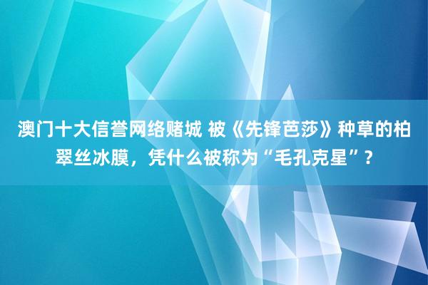 澳门十大信誉网络赌城 被《先锋芭莎》种草的柏翠丝冰膜，凭什么被称为“毛孔克星”？