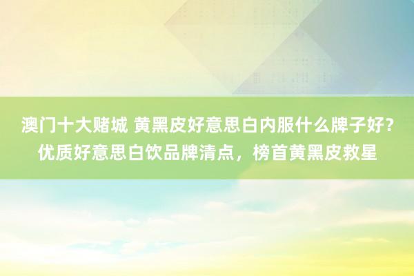 澳门十大赌城 黄黑皮好意思白内服什么牌子好？优质好意思白饮品牌清点，榜首黄黑皮救星