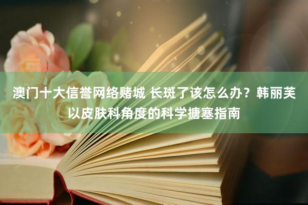 澳门十大信誉网络赌城 长斑了该怎么办？韩丽芙以皮肤科角度的科学搪塞指南