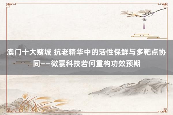 澳门十大赌城 抗老精华中的活性保鲜与多靶点协同——微囊科技若何重构功效预期