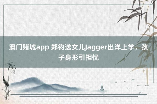澳门赌城app 郑钧送女儿Jagger出洋上学，孩子身形引担忧