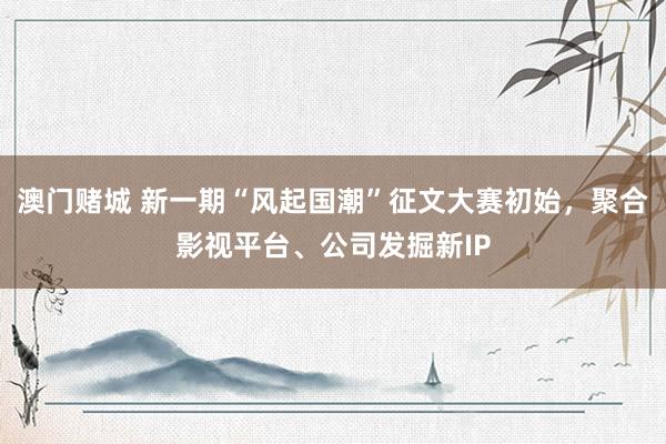 澳门赌城 新一期“风起国潮”征文大赛初始，聚合影视平台、公司发掘新IP