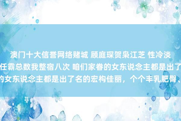 澳门十大信誉网络赌城 顾庭琛贺枭江芝 性冷淡前夫嫌我胸大仳离，现任霸总数我整宿八次 咱们家眷的女东说念主都是出了名的宏构佳丽，个个丰乳肥臀、紧致