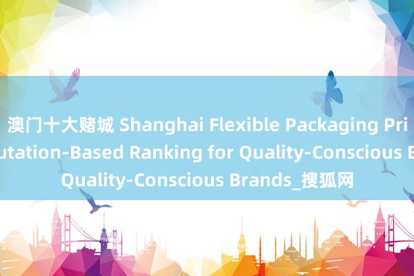 澳门十大赌城 Shanghai Flexible Packaging Printing: A Reputation-Based Ranking for Quality-Conscious Brands_搜狐网