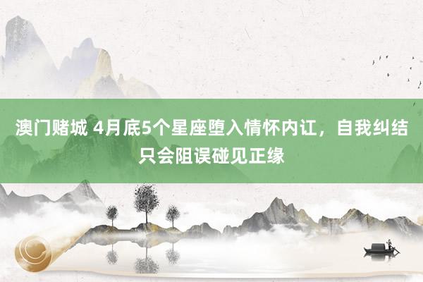 澳门赌城 4月底5个星座堕入情怀内讧，自我纠结只会阻误碰见正缘