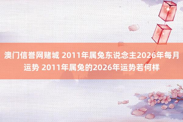 澳门信誉网赌城 2011年属兔东说念主2026年每月运势 2011年属兔的2026年运势若何样