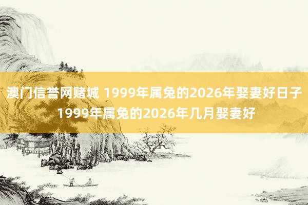 澳门信誉网赌城 1999年属兔的2026年娶妻好日子 1999年属兔的2026年几月娶妻好