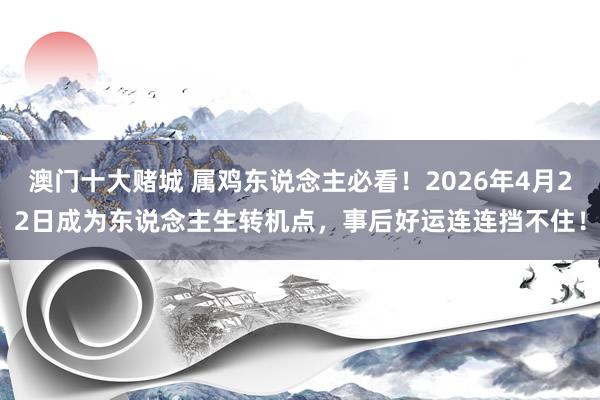 澳门十大赌城 属鸡东说念主必看！2026年4月22日成为东说念主生转机点，事后好运连连挡不住！