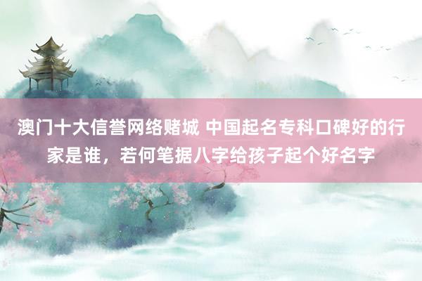 澳门十大信誉网络赌城 中国起名专科口碑好的行家是谁，若何笔据八字给孩子起个好名字