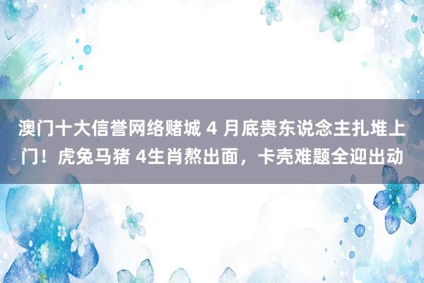 澳门十大信誉网络赌城 4 月底贵东说念主扎堆上门！虎兔马猪 4生肖熬出面，卡壳难题全迎出动