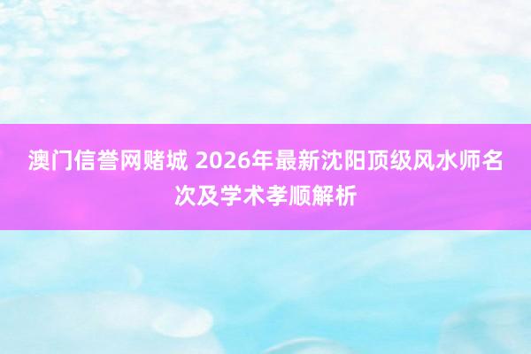 澳门信誉网赌城 2026年最新沈阳顶级风水师名次及学术孝顺解析