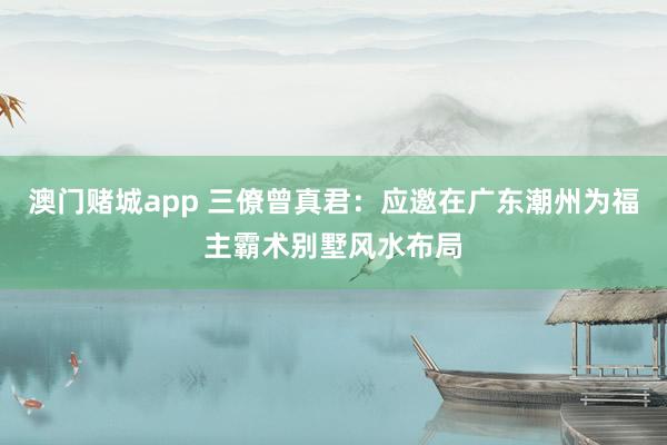 澳门赌城app 三僚曾真君：应邀在广东潮州为福主霸术别墅风水布局