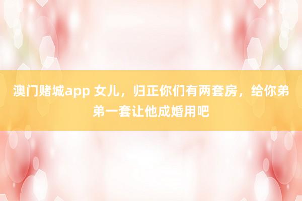 澳门赌城app 女儿，归正你们有两套房，给你弟弟一套让他成婚用吧