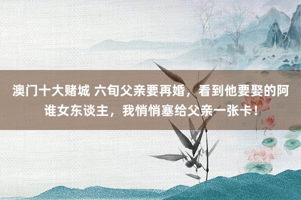 澳门十大赌城 六旬父亲要再婚，看到他要娶的阿谁女东谈主，我悄悄塞给父亲一张卡！