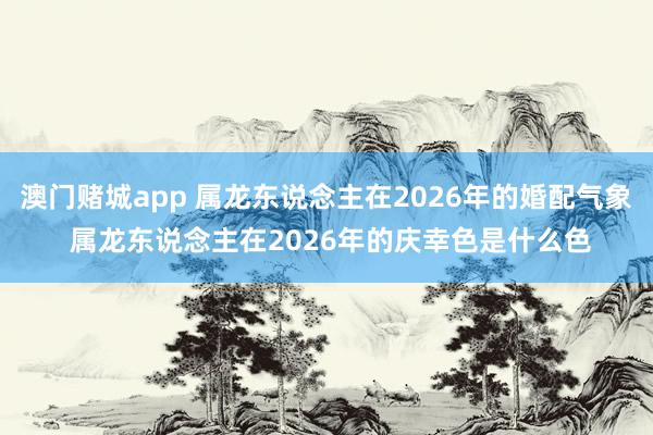 澳门赌城app 属龙东说念主在2026年的婚配气象 属龙东说念主在2026年的庆幸色是什么色