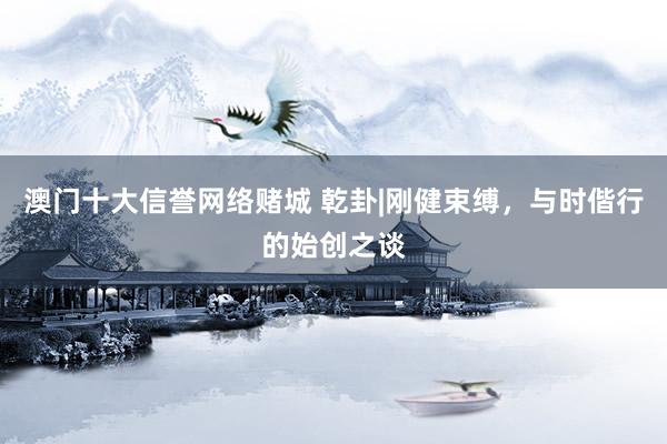 澳门十大信誉网络赌城 乾卦|刚健束缚，与时偕行的始创之谈
