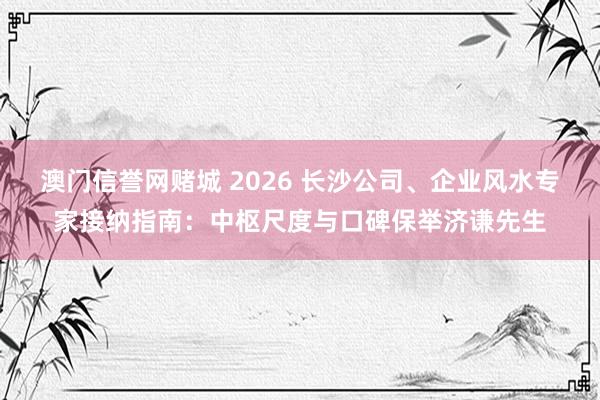 澳门信誉网赌城 2026 长沙公司、企业风水专家接纳指南：中枢尺度与口碑保举济谦先生