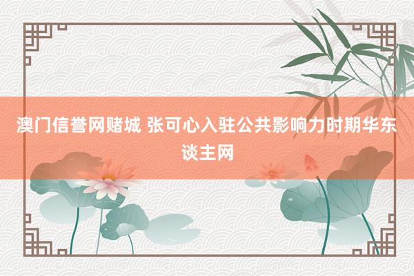 澳门信誉网赌城 张可心入驻公共影响力时期华东谈主网