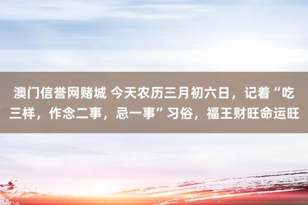 澳门信誉网赌城 今天农历三月初六日，记着“吃三样，作念二事，忌一事”习俗，福王财旺命运旺