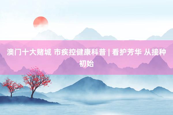 澳门十大赌城 市疾控健康科普 | 看护芳华 从接种初始
