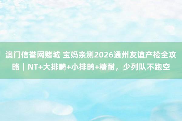 澳门信誉网赌城 宝妈亲测2026通州友谊产检全攻略｜NT+大排畸+小排畸+糖耐，少列队不跑空