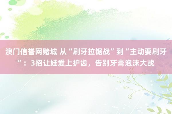 澳门信誉网赌城 从“刷牙拉锯战”到“主动要刷牙”：3招让娃爱上护齿，告别牙膏泡沫大战